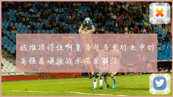 这谁顶得住啊皇马与马竞对决中的高强度逼抢战术深度解读