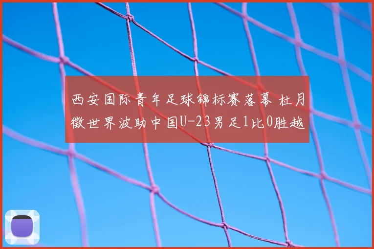 西安国际青年足球锦标赛落幕 杜月徵世界波助中国U-23男足1比0胜越南获亚军