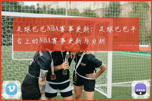 足球巴巴NBA赛事更新：足球巴巴平台上的NBA赛事更新与分析